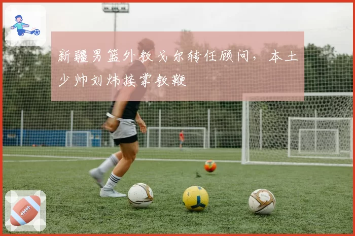 新疆男篮外教戈尔转任顾问，本土少帅刘炜接掌教鞭