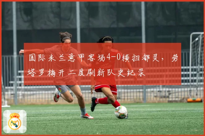 国际米兰意甲客场4-0横扫都灵，劳塔罗梅开二度刷新队史纪录