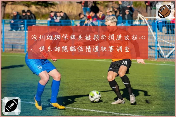 沧州雄狮保级关键期折损进攻核心,俱乐部隐瞒伤情遭联赛调查