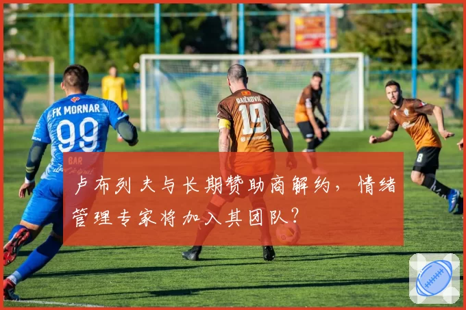 卢布列夫与长期赞助商解约，情绪管理专家将加入其团队？