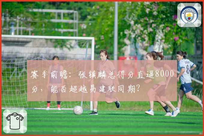 赛季前瞻：张镇麟总得分直逼8000分，能否超越易建联同期？