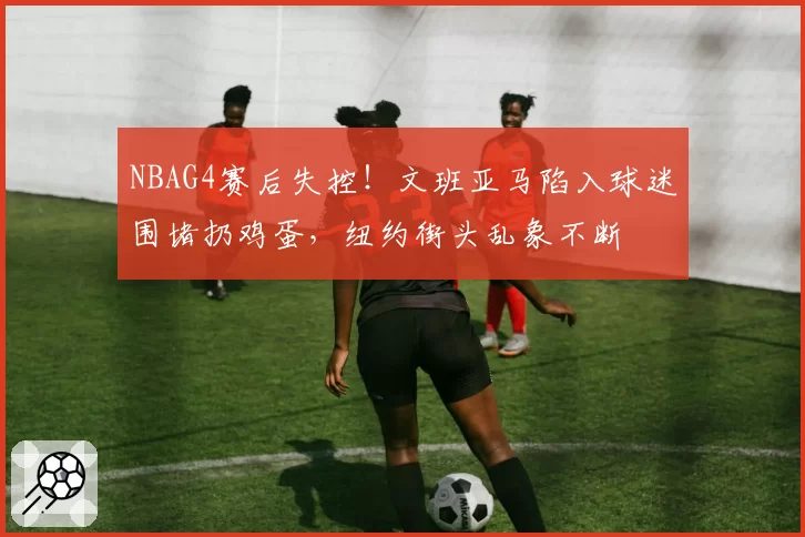 NBAG4赛后失控!文班亚马陷入球迷围堵扔鸡蛋,纽约街头乱象不断