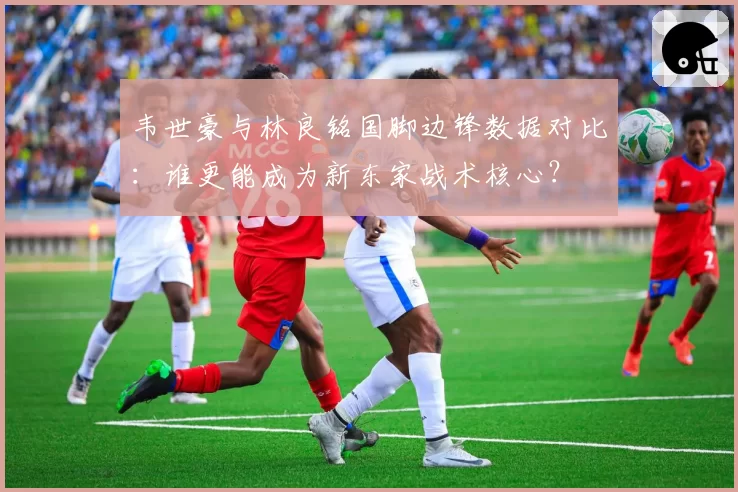 韦世豪与林良铭国脚边锋数据对比:谁更能成为新东家战术核心?