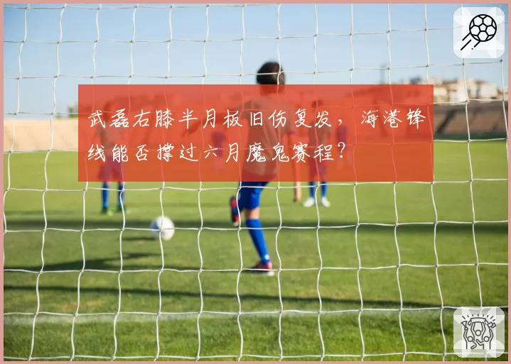 武磊右膝半月板旧伤复发,海港锋线能否撑过六月魔鬼赛程?