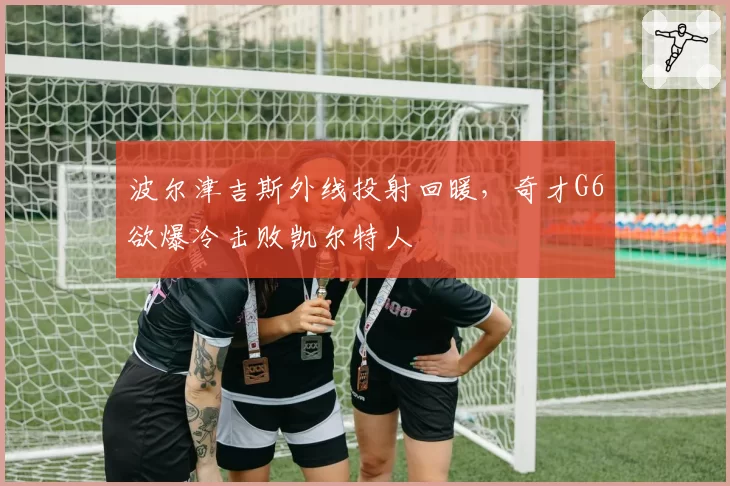 波尔津吉斯外线投射回暖，奇才G6欲爆冷击败凯尔特人