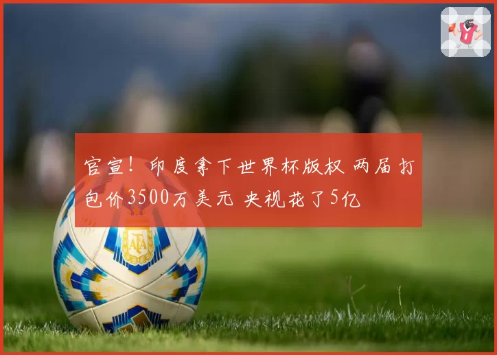 官宣！印度拿下世界杯版权 两届打包价3500万美元 央视花了5亿