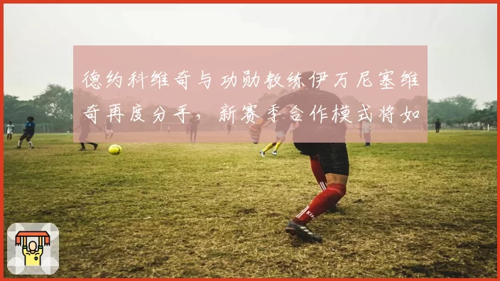 德约科维奇与功勋教练伊万尼塞维奇再度分手,新赛季合作模式将如何调整?