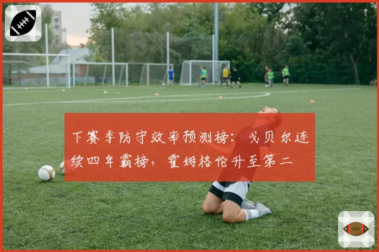 下赛季防守效率预测榜：戈贝尔连续四年霸榜，霍姆格伦升至第二
