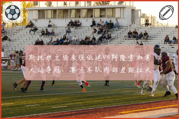 斯托尔主场表现低迷vs阿隆索加拿大站争冠,赛点车队内部差距拉大