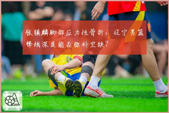 张镇麟脚部应力性骨折，辽宁男篮锋线深度能否弥补空缺？