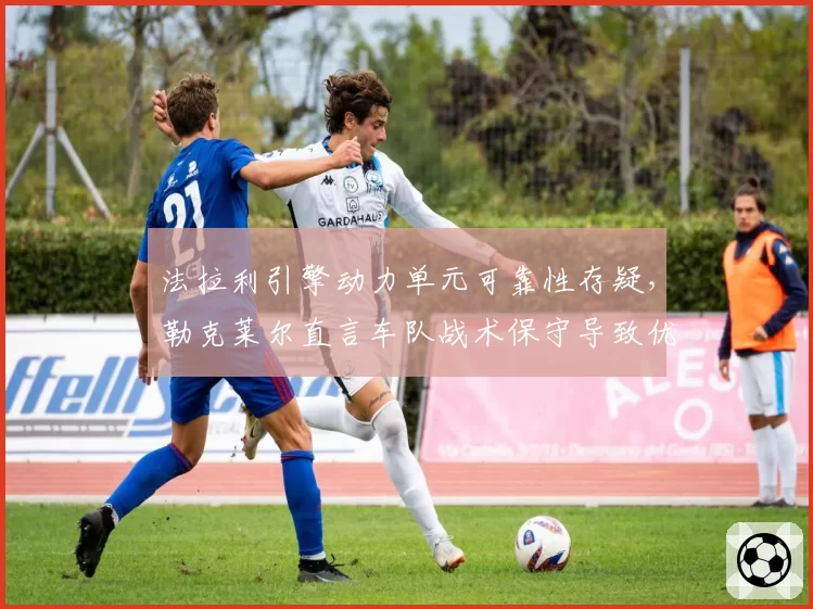法拉利引擎动力单元可靠性存疑，勒克莱尔直言车队战术保守导致优势尽失