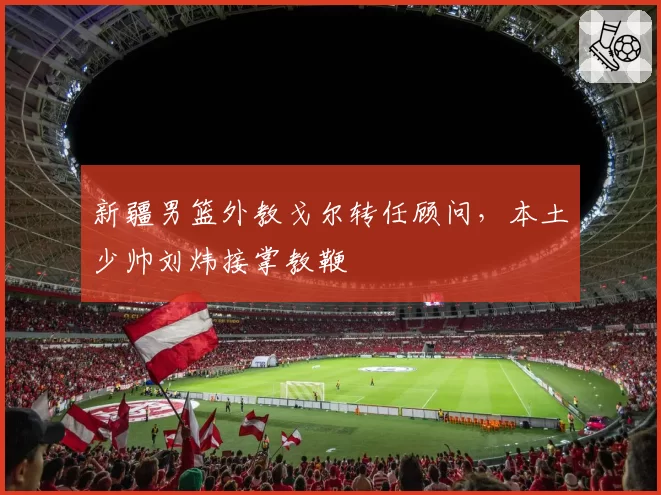新疆男篮外教戈尔转任顾问,本土少帅刘炜接掌教鞭