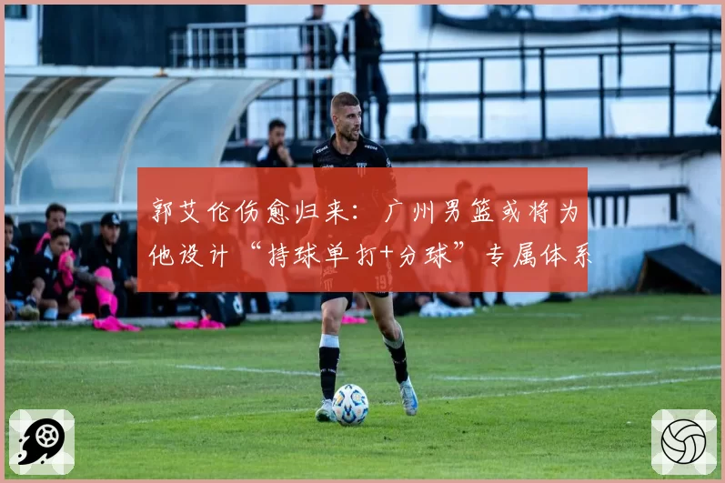 郭艾伦伤愈归来:广州男篮或将为他设计“持球单打+分球”专属体系