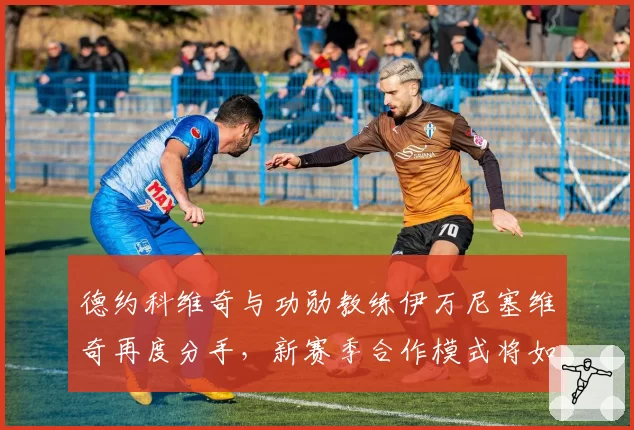 德约科维奇与功勋教练伊万尼塞维奇再度分手,新赛季合作模式将如何调整?