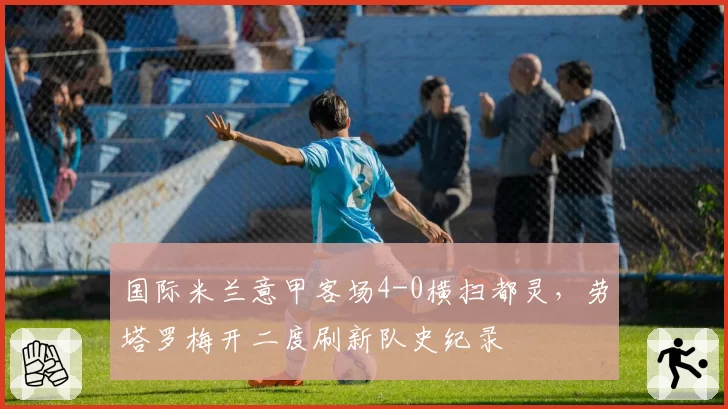 国际米兰意甲客场4-0横扫都灵，劳塔罗梅开二度刷新队史纪录