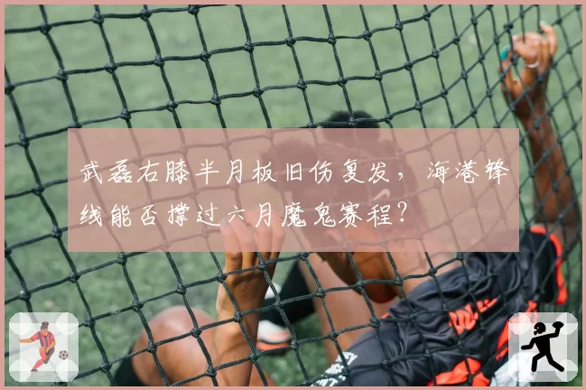 武磊右膝半月板旧伤复发,海港锋线能否撑过六月魔鬼赛程?