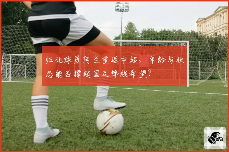 归化球员阿兰重返中超，年龄与状态能否撑起国足锋线希望？