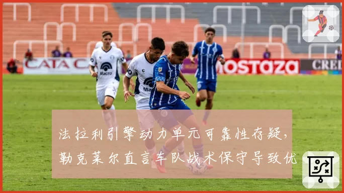 法拉利引擎动力单元可靠性存疑，勒克莱尔直言车队战术保守导致优势尽失