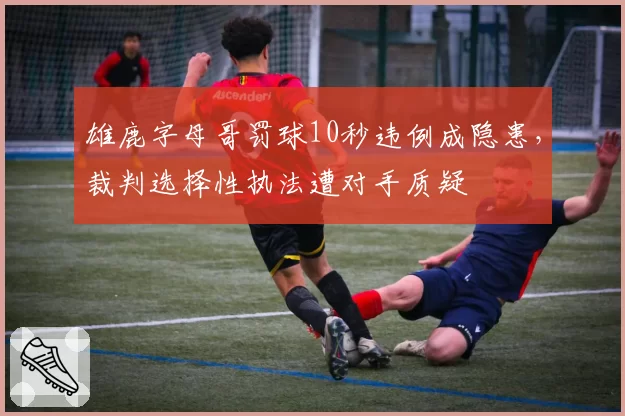 雄鹿字母哥罚球10秒违例成隐患,裁判选择性执法遭对手质疑