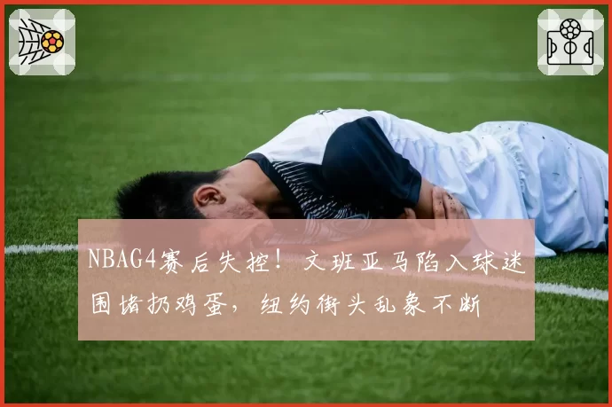 NBAG4赛后失控!文班亚马陷入球迷围堵扔鸡蛋,纽约街头乱象不断