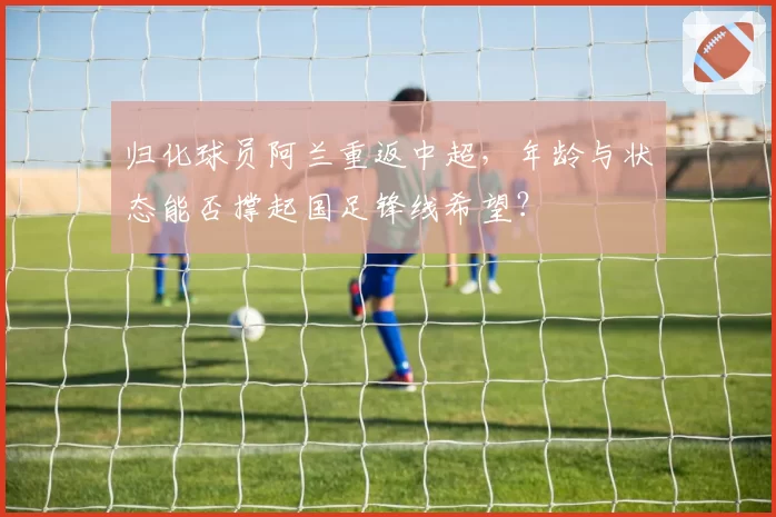 归化球员阿兰重返中超，年龄与状态能否撑起国足锋线希望？