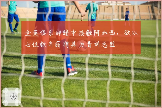 全英俱乐部暗中接触阿加西,欲以七位数年薪聘其为青训总监