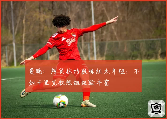曼晚：阿莫林的教练组太年轻，不如卡里克教练组经验丰富