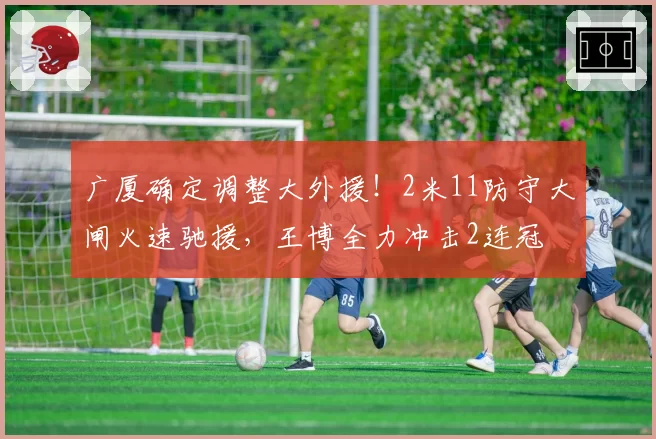 广厦确定调整大外援！2米11防守大闸火速驰援，王博全力冲击2连冠