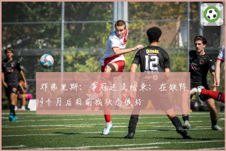 邓弗里斯:争冠还没结束;在缺阵4个月后目前我状态很好