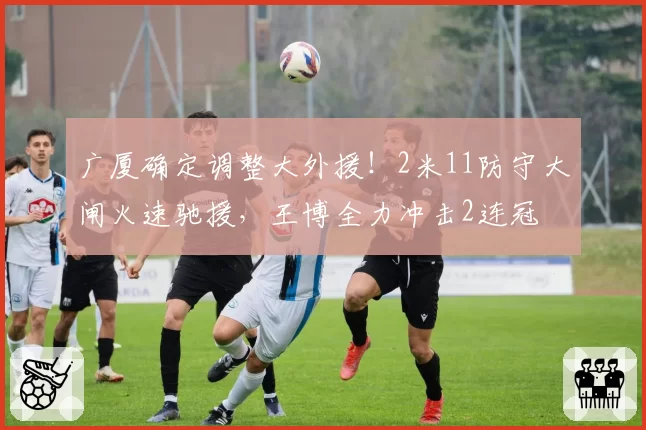 广厦确定调整大外援！2米11防守大闸火速驰援，王博全力冲击2连冠