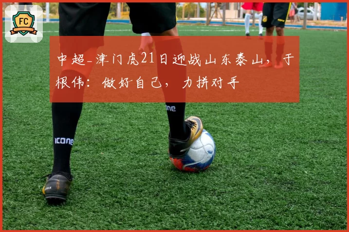 中超_津门虎21日迎战山东泰山，于根伟：做好自己，力拼对手