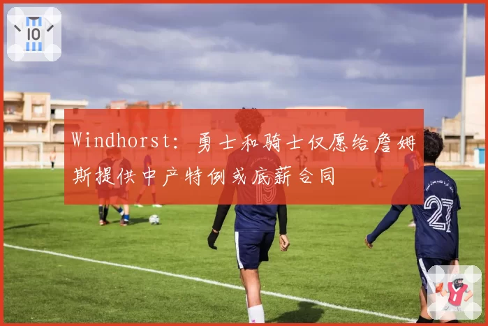 Windhorst：勇士和骑士仅愿给詹姆斯提供中产特例或底薪合同