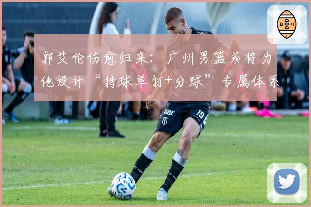 郭艾伦伤愈归来:广州男篮或将为他设计“持球单打+分球”专属体系